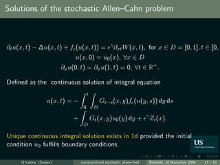 Solutions of the stochastic Allen–Cahn problem



                                                   γ
∂t u(x, t) − ∆u(x, t) + f (u(x, t)) =                  ∂xt W (x, t), for x ∈ D = [0, 1], t ∈ [0, ∞
                              u(x, 0) = u0 (x), ∀x ∈ D
                         ∂x u(0, t) = ∂x u(1, t) = 0, ∀t ∈ R+ .

Deﬁned as the continuous solution of integral equation
                                      t
                   u(x, t) = −                 Gt−s (x, y)f (u(y, s)) dy ds
                                  0        D
                                                                       γ
                             +            Gt (x, y)u0 (y) dy +             Zt (x).
                                  D

Unique continuous integral solution exists in 1d provided the initial
condition u0 fulﬁlls boundary conditions.

     O Lakkis (Sussex)           computational stochastic phase-ﬁeld       Bielefeld, 18 November 2009   17 / 62
 