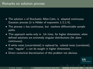 Remarks on solution process



   The solution u of Stochastic Allen-Cahn, is adapted continuous
   Gaussian process (it is H¨lder of exponents 1/2,1/4).
                            o
   The process u has continuous, but nowhere diﬀerentiable sample
   paths.
   This approach works only in 1d+time, for higher dimensions; when
   deﬁned solutions are extremely singular distributions (let alone
   continuous).
   If white noise (uncorrelated) is replaced by colored noise (correlated),
   then “regular” u can be sought in higher dimensions.
   Direct numerical discretization of this problem not obvious.




    O Lakkis (Sussex)    computational stochastic phase-ﬁeld   Bielefeld, 18 November 2009   18 / 62
 