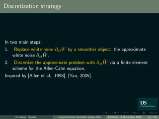 Discretization strategy




In two main steps:
1.  Replace white noise ∂xt W by a smoother object: the approximate
                   ¯
   white noise ∂xt W .
                                               ¯
2. Discretize the approximate problem with ∂xt W via a ﬁnite element
   scheme for the Allen-Cahn equation.
Inspired by [Allen et al., 1998], [Yan, 2005].




     O Lakkis (Sussex)      computational stochastic phase-ﬁeld   Bielefeld, 18 November 2009   19 / 62
 