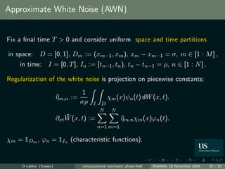 Approximate White Noise (AWN)


Fix a ﬁnal time T > 0 and consider uniform space and time partitions

in space:     D = [0, 1], Dm := (xm−1 , xm ), xm − xm−1 = σ, m ∈ [1 : M ] ,
    in time: I = [0, T ], In := [tn−1 , tn ), tn − tn−1 = ρ, n ∈ [1 : N ] .

Regularization of the white noise is projection on piecewise constants:
                                    1
                         ηm,n :=
                         ¯                       χm (x)ψn (t) dW (x, t).
                                   σρ    I   D
                                             N     N
                             ¯
                         ∂xt W (x, t) :=                 ηm,n χm (x)ϕn (t).
                                                         ¯
                                             n=1 m=1

χm = 1Dm , ϕn = 1In (characteristic functions).


     O Lakkis (Sussex)             computational stochastic phase-ﬁeld   Bielefeld, 18 November 2009   20 / 62
 