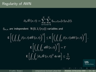 Regularity of AWN


                                               N     N
                               ¯
                           ∂xt W (x, t) :=                 ηm,n χm (x)ϕn (t).
                                                           ¯
                                             n=1 m=1

ηm,n are independent N (0, 1/(σρ)) variables and
¯
                                              2                                                       2
   E                            ¯
                      f (x, t) dW (x, t)            ≤E                     f (x, t) dW (x, t)              .
              I   D                                               I    D
                                                                  2
                                 E                 ¯
                                                  dW (x, t)                =T
                                         I   D

                                             ¯              2                    1
                             E           ∂xt W (x, t)           dx dt ≤
                                 I   D                                          σρ



       O Lakkis (Sussex)             computational stochastic phase-ﬁeld     Bielefeld, 18 November 2009       21 / 62
 