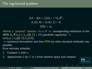 The regularized problem


                         ∂t u − ∆¯ + f (¯) =
                            ¯    u      u                γ       ¯
                                                             ∂xt W ,
                          ∂x u(t, 0) = ∂x u(t, 1) = 0,
                             ¯            ¯
                                    u(0) = u0 ,
                                    ¯
Admits a “classical” solution. ∀ω ∈ Ω ⇒ corresponding realization of the
          ¯
AWN ∂xt W (ω) ∈ L∞ ([0, T ] × D) (parabolic regularity) ⇒
∂t u(ω) ∈ L2 ([0, T ]; L2 (D)).
   ¯
⇒ variational formulation and thus FEM (or other standard methods) now
possible.
Error estimate schedule:
1. Compare u with u.
           ¯
2. Approximate u by U in a ﬁnite element space and compare.
               ¯


     O Lakkis (Sussex)      computational stochastic phase-ﬁeld    Bielefeld, 18 November 2009   22 / 62
 