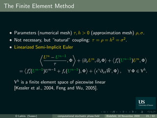 The Finite Element Method



   Parameters (numerical mesh) τ, h > 0 (approximation mesh) ρ, σ.
   Not necessary, but “natural” coupling: τ = ρ = h2 = σ 2 .
   Linearized Semi-Implicit Euler

                  U n − U n−1
                              , Φ + ∂x U n , ∂x Φ + f (U n−1 )U n , Φ
                       τ
       = f (U n−1 )U n−1 + f (U n−1 ), Φ + γ ∂xt W , Φ , ∀ Φ ∈ Vh .
                                                  ¯

   Vh is a ﬁnite element space of piecewise linear
   [Kessler et al., 2004, Feng and Wu, 2005].




    O Lakkis (Sussex)    computational stochastic phase-ﬁeld   Bielefeld, 18 November 2009   23 / 62
 
