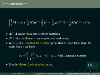 Implementation



     1         1                1           1
       M + A + 2 N (un−1 ) un = 2 g(un−1 ) + M un−1 +                                       γ
                                                                                                w.
     ρ                                      ρ


   M , A usual mass and stiﬀness matrices,
   N and g nonlinear mass matrix and load vector
   w = (wi ) a random load vector generated at each time-step: for
   each node i we have
                        γ   h
               wi =           (ηi−1 + ηi ) ηi ∈ N (0, 1) pseudo-random.
                        2   ρ

   Simple Monte Carlo method on w.

    O Lakkis (Sussex)          computational stochastic phase-ﬁeld   Bielefeld, 18 November 2009     24 / 62
 