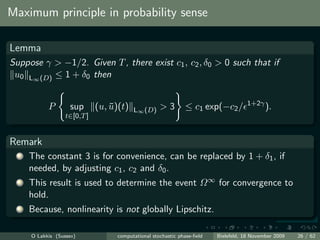 Maximum principle in probability sense

Lemma
Suppose γ > −1/2. Given T , there exist c1 , c2 , δ0 > 0 such that if
 u0 L∞ (D) ≤ 1 + δ0 then

                                                                                      1+2γ
            P       sup       (u, u)(t)
                                  ¯       L∞ (D)     >3        ≤ c1 exp(−c2 /                ).
                   t∈[0,T ]


Remark
  1   The constant 3 is for convenience, can be replaced by 1 + δ1 , if
      needed, by adjusting c1 , c2 and δ0 .
  2   This result is used to determine the event Ω ∞ for convergence to
      hold.
  3   Because, nonlinearity is not globally Lipschitz.

      O Lakkis (Sussex)             computational stochastic phase-ﬁeld   Bielefeld, 18 November 2009   26 / 62
 