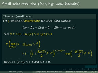 Small noise resolution (for γ big: weak intensity)


Theorem (small noise)
Let q solution of deterministic the Allen–Cahn problem

                      ∂t q − ∆q + f (q) = 0,                    q(0) = u0 , on D.

Then ∀ T > 0 : ∃ K1 (T ) > 0,                  0 (T )   >0

                                          3
  P        sup u − q
               ¯            L2 (D)   ≤
       [0,T ]
                                                                  T /(σρ)−1
                                           K1 (T )      6−2γ                              K1 (T )     6−2γ
                     ≥1− 1+                                                    exp −
                                             2                                              2

 for all     ∈ (0,   0 ),   γ > 3 and ρ, σ > 0.


      O Lakkis (Sussex)                  computational stochastic phase-ﬁeld   Bielefeld, 18 November 2009   27 / 62
 
