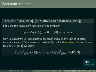 Spectrum estimate



Theorem ([Chen, 1994], [de Mottoni and Schatzman, 1995])
Let q be the (classical) solution of the problem

                         ∂t q − ∆q + f (q) = 0,              q(0) = u0 , on D

Key to argument in convergence for weak noise is the use of spectral
estimate for q: There exists a constant λ0 > 0 independent of such that
for any ∈ (0, 1] we have
                         2                                            2
              ∂x φ       L2 (D)   + f (q)φ, φ ≥ −λ0 φ                 L2 (D) ,   ∀φ H1 (D).




     O Lakkis (Sussex)               computational stochastic phase-ﬁeld   Bielefeld, 18 November 2009   28 / 62
 