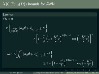 X(0, T ; L2 (D)) bounds for AWN

Lemma
∀K > 0


  P      sup              ¯
                      ∂xt W (t)            ≤K
                                  L2 (D)
       t∈[0,T ]
                                                                       1/(2σ)−1                            +
                                       T                K2                               K2
                                  ≥ 1−               1+    ρ                       exp −    ρ
                                       ρ                2                                2


                      T
                              ¯       2
  and P                   ∂xt W (t)   L2 (D)
                                               ≤ K2
                  0
                                                                            1/(2ρσ)−1
                                                      K2                                              K2
                                               ≥1− 1+                                     exp −
                                                      2                                               2

      O Lakkis (Sussex)               computational stochastic phase-ﬁeld    Bielefeld, 18 November 2009   29 / 62
 