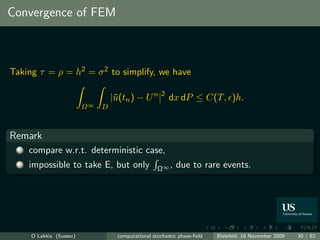 Convergence of FEM



Taking τ = ρ = h2 = σ 2 to simplify, we have

                                   |¯(tn ) − U n |2 dx dP ≤ C(T, )h.
                                    u
                          Ω∞   D



Remark
  1   compare w.r.t. deterministic case,
  2   impossible to take E, but only                Ω∞ ,    due to rare events.




      O Lakkis (Sussex)             computational stochastic phase-ﬁeld   Bielefeld, 18 November 2009   30 / 62
 