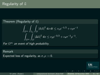 Regularity of u
              ¯



Theorem (Regularity of u)
                       ¯

                                        |∂t u|2 dx dt ≤ c1 ρ−1/2 + c2 σ −1
                                            ¯
                          Ω∞   Im   D

                                    |∆¯|2 dx ≤ c3 ρ−3/2 + c4 σ −1 ρ−1 .
                                      u
                          Ω∞    D
For   Ω∞   an event of high probability.

Remark
Expected loss of regularity, as σ, ρ → 0.




      O Lakkis (Sussex)              computational stochastic phase-ﬁeld   Bielefeld, 18 November 2009   31 / 62
 
