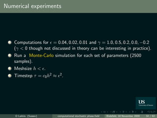 Numerical experiments




 1   Computations for = 0.04, 0.02, 0.01 and γ = 1.0, 0.5, 0.2, 0.0, −0.2
     (γ < 0 though not discussed in theory can be interesting in practice).
 2   Run a Monte-Carlo simulation for each set of parameters (2500
     samples).
 3   Meshsize h < .
 4   Timestep τ = c0 h2 ≈    2.




     O Lakkis (Sussex)      computational stochastic phase-ﬁeld   Bielefeld, 18 November 2009   32 / 62
 