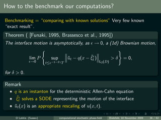 How to the benchmark our computations?

Benchmarking = “comparing with known solutions” Very few known
“exact result”.
Theorem ( [Funaki, 1995, Brassesco et al., 1995])
The interface motion is asymptotically, as                      → 0, a (1d) Brownian motion,


               lim P          sup         ˜          ˜
                                          ut − q(x − ξt )                     >δ        = 0,
                →0       t≤   −1−2γ T                               L2 (D)


for δ > 0.

Remark
    q is an instanton for the deterministic Allen-Cahn equation
     ˜
     ξt solves a SODE representing the motion of the interface
    ut (x) is an appropriate rescaling of u(x, t).
    ˜

     O Lakkis (Sussex)              computational stochastic phase-ﬁeld      Bielefeld, 18 November 2009   36 / 62
 