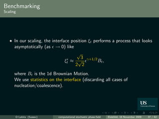 Benchmarking
Scaling




      In our scaling, the interface position ξt performs a process that looks
      asymptotically (as → 0) like
                                       √
                                         3
                                 ξt ≈ √ γ+1/2 Bt ,
                                      2 2
      where Bt is the 1d Brownian Motion.
      We use statistics on the interface (discarding all cases of
      nucleation/coalescence).




      O Lakkis (Sussex)     computational stochastic phase-ﬁeld   Bielefeld, 18 November 2009   37 / 62
 