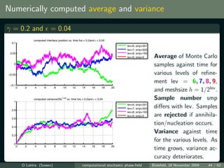 Numerically computed average and variance

γ = 0.2 and = 0.04
                  computed interface position vs. time for = 0.2and ε = 0.04
                                                         γ
  0.1
                                                                                    lev=6; smp=351
                                                                                    lev=7; smp=303
 0.05                                                                               lev=8; smp=163
                                                                                    lev=9; smp=0      Average of Monte Carlo
   0
                                                                                                      samples against time for
−0.05                                                                                                 various levels of reﬁne-
                                                                                                      ment lev = 6, 7, 8, 9,
 −0.1
        0    2     4      6       8       10      12      14      16      18   20
                                                                                                      and meshsize h = 1/2lev .
   1
                  computed variance/20ε1+2γ vs. time forγ = 0.2and ε = 0.04                           Sample number smp
                                                                                    lev=6; smp=351
  0.8
                                                                                    lev=7; smp=303    diﬀers with lev. Samples
                                                                                    lev=8; smp=163

  0.6
                                                                                    lev=9; smp=0      are rejected if annihila-
  0.4
                                                                                                      tion/nucleation occurs.
  0.2
                                                                                                      Variance against time
                                                                                                      for the various levels. As
   0
        0    2     4      6       8       10      12      14      16      18   20
                                                                                                      time grows, variance ac-
                                                                                                      curacy deteriorates.
            O Lakkis (Sussex)                             computational stochastic phase-ﬁeld        Bielefeld, 18 November 2009   44 / 62
 