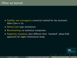 What we learned




   Stability and convergence numerical method for the stochastic
   Allen-Cahn in 1d.
   Monte-Carlo type simulations.
   Benchmarking via statistical comparison.
   Adaptivity mandatory (but diﬀerent from “standard” phase-ﬁeld
   approach) for higher dimensional study.




    O Lakkis (Sussex)   computational stochastic phase-ﬁeld   Bielefeld, 18 November 2009   53 / 62
 