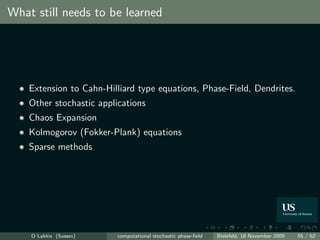 What still needs to be learned




    Extension to Cahn-Hilliard type equations, Phase-Field, Dendrites.
    Other stochastic applications
    Chaos Expansion
    Kolmogorov (Fokker-Plank) equations
    Sparse methods




    O Lakkis (Sussex)     computational stochastic phase-ﬁeld   Bielefeld, 18 November 2009   55 / 62
 