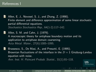 References I


   Allen, E. J., Novosel, S. J., and Zhang, Z. (1998).
   Finite element and diﬀerence approximation of some linear stochastic
   partial diﬀerential equations.
   Stochastics Stochastics Rep., 64(1-2):117–142.
   Allen, S. M. and Cahn, J. (1979).
   A macroscopic theory for antiphase boundary motion and its
   application to antiphase domain coarsening.
   Acta Metal. Mater., 27(6):1085–1095.
   Brassesco, S., De Masi, A., and Presutti, E. (1995).
   Brownian ﬂuctuations of the interface in the D = 1 Ginzburg-Landau
   equation with noise.
   Ann. Inst. H. Poincar´ Probab. Statist., 31(1):81–118.
                        e


    O Lakkis (Sussex)    computational stochastic phase-ﬁeld   Bielefeld, 18 November 2009   56 / 62
 