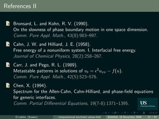 References II

   Bronsard, L. and Kohn, R. V. (1990).
   On the slowness of phase boundary motion in one space dimension.
   Comm. Pure Appl. Math., 43(8):983–997.
   Cahn, J. W. and Hilliard, J. E. (1958).
   Free energy of a nonuniform system. I. Interfacial free energy.
   Journal of Chemical Physics, 28(2):258–267.
   Carr, J. and Pego, R. L. (1989).
   Metastable patterns in solutions of ut = 2 uxx − f (u).
   Comm. Pure Appl. Math., 42(5):523–576.
   Chen, X. (1994).
   Spectrum for the Allen-Cahn, Cahn-Hilliard, and phase-ﬁeld equations
   for generic interfaces.
   Comm. Partial Diﬀerential Equations, 19(7-8):1371–1395.

    O Lakkis (Sussex)     computational stochastic phase-ﬁeld   Bielefeld, 18 November 2009   57 / 62
 