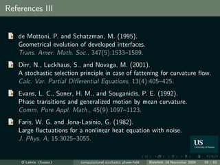 References III


   de Mottoni, P. and Schatzman, M. (1995).
   Geometrical evolution of developed interfaces.
   Trans. Amer. Math. Soc., 347(5):1533–1589.
   Dirr, N., Luckhaus, S., and Novaga, M. (2001).
   A stochastic selection principle in case of fattening for curvature ﬂow.
   Calc. Var. Partial Diﬀerential Equations, 13(4):405–425.
   Evans, L. C., Soner, H. M., and Souganidis, P. E. (1992).
   Phase transitions and generalized motion by mean curvature.
   Comm. Pure Appl. Math., 45(9):1097–1123.
   Faris, W. G. and Jona-Lasinio, G. (1982).
   Large ﬂuctuations for a nonlinear heat equation with noise.
   J. Phys. A, 15:3025–3055.


    O Lakkis (Sussex)     computational stochastic phase-ﬁeld   Bielefeld, 18 November 2009   58 / 62
 
