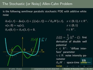 The Stochastic (or Noisy) Allen-Cahn Problem
is the following semilinear parabolic stochastic PDE with additive white
noise

  ∂t u(x, t) − ∆u(x, t) + f (u(x, t)) =               γ
                                                          ∂xt W (x, t),      x ∈ (0, 1), t ∈ R+ .
  u(x, 0) = u0 (x),                                                          x ∈ (0, 1)
  ∂x u(0, t) = ∂x u(1, t) = 0,                                               t ∈ R+ .

                                                                          1
                                             u                  f (ξ) = 2 ξ 3 − ξ : ﬁrst
                             f (u)          0
                                                 f
                                                                derivative of double well
                                                                potential
     −1                  0   1            u                        ∈ R+ : “diﬀuse inter-
                                                                face” parameter
                                                                γ ∈ R: noise intensity pa-
                                                                rameter
                                                                ∂xt W : space-time white
                                                                noise
     O Lakkis (Sussex)           computational stochastic phase-ﬁeld      Bielefeld, 18 November 2009   6 / 62
 