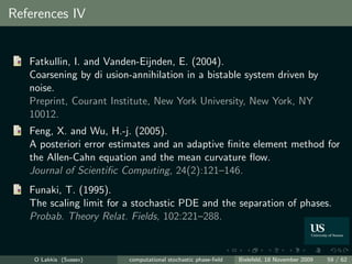 References IV


   Fatkullin, I. and Vanden-Eijnden, E. (2004).
   Coarsening by di usion-annihilation in a bistable system driven by
   noise.
   Preprint, Courant Institute, New York University, New York, NY
   10012.
   Feng, X. and Wu, H.-j. (2005).
   A posteriori error estimates and an adaptive ﬁnite element method for
   the Allen-Cahn equation and the mean curvature ﬂow.
   Journal of Scientiﬁc Computing, 24(2):121–146.
   Funaki, T. (1995).
   The scaling limit for a stochastic PDE and the separation of phases.
   Probab. Theory Relat. Fields, 102:221–288.


    O Lakkis (Sussex)    computational stochastic phase-ﬁeld   Bielefeld, 18 November 2009   59 / 62
 