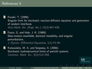 References V


   Funaki, T. (1999).
   Singular limit for stochastic reaction-diﬀusion equation and generation
   of random interfaces.
   Acta Math. Sin. (Engl. Ser.), 15(3):407–438.
   Fusco, G. and Hale, J. K. (1989).
   Slow-motion manifolds, dormant instability, and singular
   perturbations.
   J. Dynam. Diﬀerential Equations, 1(1):75–94.
   Katsoulakis, M. A. and Szepessy, A. (2006).
   Stochastic hydrodynamical limits of particle systems.
   Commun. Math. Sci., 4(3):513–549.



    O Lakkis (Sussex)    computational stochastic phase-ﬁeld   Bielefeld, 18 November 2009   60 / 62
 
