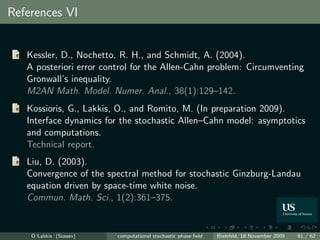 References VI


   Kessler, D., Nochetto, R. H., and Schmidt, A. (2004).
   A posteriori error control for the Allen-Cahn problem: Circumventing
   Gronwall’s inequality.
   M2AN Math. Model. Numer. Anal., 38(1):129–142.
   Kossioris, G., Lakkis, O., and Romito, M. (In preparation 2009).
   Interface dynamics for the stochastic Allen–Cahn model: asymptotics
   and computations.
   Technical report.
   Liu, D. (2003).
   Convergence of the spectral method for stochastic Ginzburg-Landau
   equation driven by space-time white noise.
   Commun. Math. Sci., 1(2):361–375.


    O Lakkis (Sussex)    computational stochastic phase-ﬁeld   Bielefeld, 18 November 2009   61 / 62
 