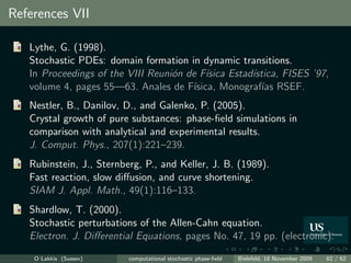 References VII

   Lythe, G. (1998).
   Stochastic PDEs: domain formation in dynamic transitions.
   In Proceedings of the VIII Reuni´n de F´
                                   o        ısica Estad´
                                                       ıstica, FISES ’97,
   volume 4, pages 55—63. Anales de F´  ısica, Monograf´ RSEF.
                                                          ıas
   Nestler, B., Danilov, D., and Galenko, P. (2005).
   Crystal growth of pure substances: phase-ﬁeld simulations in
   comparison with analytical and experimental results.
   J. Comput. Phys., 207(1):221–239.
   Rubinstein, J., Sternberg, P., and Keller, J. B. (1989).
   Fast reaction, slow diﬀusion, and curve shortening.
   SIAM J. Appl. Math., 49(1):116–133.
   Shardlow, T. (2000).
   Stochastic perturbations of the Allen-Cahn equation.
   Electron. J. Diﬀerential Equations, pages No. 47, 19 pp. (electronic).

    O Lakkis (Sussex)     computational stochastic phase-ﬁeld   Bielefeld, 18 November 2009   62 / 62
 