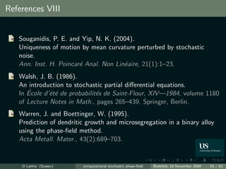 References VIII


   Souganidis, P. E. and Yip, N. K. (2004).
   Uniqueness of motion by mean curvature perturbed by stochastic
   noise.
   Ann. Inst. H. Poincar´ Anal. Non Lin´aire, 21(1):1–23.
                        e              e
   Walsh, J. B. (1986).
   An introduction to stochastic partial diﬀerential equations.
      ´
   In Ecole d’´t´ de probabilit´s de Saint-Flour, XIV—1984, volume 1180
              ee               e
   of Lecture Notes in Math., pages 265–439. Springer, Berlin.
   Warren, J. and Boettinger, W. (1995).
   Prediction of dendritic growth and microsegregation in a binary alloy
   using the phase-ﬁeld method.
   Acta Metall. Mater., 43(2):689–703.


    O Lakkis (Sussex)    computational stochastic phase-ﬁeld   Bielefeld, 18 November 2009   63 / 62
 
