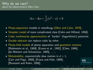 Why do we care?
about the (deterministic) Allen–Cahn



                                              1
                           ∂t u − ∆u +         2
                                                   u3 − u = 0


      Phase-separation models in metallurgy [Allen and Cahn, 1979].
      Simplest model of more complicated class [Cahn and Hilliard, 1958].
      Cubic nonlinearity approximation of “harder” (logarithmic) potential.
      Double obstacle can replace cubic by other.
      Phase-ﬁeld models of phase separation and geometric motions
      [Rubinstein et al., 1989], [Evans et al., 1992], [Chen, 1994],
      [de Mottoni and Schatzman, 1995], . . . ;
      Metastability, exponentially slow motion in d = 1,
      [Carr and Pego, 1989], [Fusco and Hale, 1989],
      [Bronsard and Kohn, 1990];
      O Lakkis (Sussex)        computational stochastic phase-ﬁeld   Bielefeld, 18 November 2009   7 / 62
 