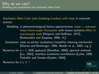 Why do we care?
Modeling and computation with stochastic Allen–Cahn



Stochastic Allen–Cahn (aka Ginzburg–Landau) with noise in materials
science:
    Modeling in phenomenological/lattice approximation, noise = unknown
             meso/micro-scopic ﬂuctuation with known statistics eﬀect in
             macroscopic scale [Halperin and Hoﬀman, 1977],
             [Katsoulakis and Szepessy, 2006, cf.];
  Simulation noise as ad-hoc nucleation/instability inducing mechanism
             [Warren and Boettinger, 1995, Nestler et al., 2005, e.g.,];
Numerics for d = 1 SDE approach [Shardlow, 2000], spectral methods
             [Liu, 2003], interface nucleation/annihilation [Lythe, 1998,
             Fatkullin and Vanden-Eijnden, 2004].
Numerics for d ≥ 2 ?


      O Lakkis (Sussex)       computational stochastic phase-ﬁeld   Bielefeld, 18 November 2009   9 / 62
 