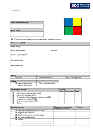 Visitekaartje




Klantregistratienummer




Eigen naam




 Ondernemer geeft toestemming om elektronisch contact op te nemen

Kenmerken bedrijf

Naam Bedrijf:

Aantal medewerkers:                                       Branche:

Functie gesprekspartner:


Aandachtspunten:


Aanvullende info:




Setting
      Stand                            Thema sessie                            1 op 1 adviesgesprek

Boekje
      Reeds meegegeven,                Nog na te brengen
           vervolg contact mag.

Kansen voor vervolg                                                   Prioriteit:
                                                                      Hoog      Gemiddeld     Laag
         Administratie/rapportage/Mijn BDO
         Accountancy/ (fiscaal)advies
         Financiering/beheersbaarheid onderneming (BC)
         Personele organisatie (P&O)
         Koop en verkoop/waarde (CF)
         Overig:

Opvolgingsacties                                              Wie (wel/niet gezamenlijk met     Wanneer
                                                              vestiging/special service)
          Gemaakte vervolg afspraak nav beurs
          Nog te maken afspraak
          Telefonisch nader overleg/ opvolging
          Documentatie toesturen
          Overig………………………………………………..
                 …………………………………………………
                 …………………………………………………
                 …………………………………………………
 