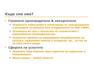 Къде сме ние? Големите производители & замърсители Огромните инвестиции в намаляване на замърсяването и разходите за ресурси или внедряването на ISO 14001.  Основната им цел е постигане на съответствие с европейското законодателство. Страхотни проекти за редуциране потреблението на ресурси, парникови емисии и отпадъци, но... за тях не се знае почти нищо! Сферата на услугите Зелената тема навлиза през отделите по маркетинг и комуникации Много мерак – малко смисъл! 