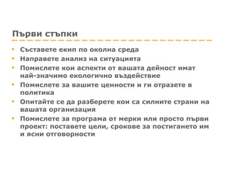 Първи стъпки Съставете екип по околна среда Направете анализ на ситуацията Помислете кои аспекти от вашата дейност имат най-значимо екологично въздействие Помислете за вашите ценности и ги отразете в политика  Опитайте се да разберете кои са силните страни на вашата организация  Помислете за програма от мерки или просто първи проект: поставете цели, срокове за постигането им и ясни отговорности 