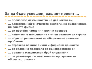 За да бъде успешен, вашият проект ... ... произлиза от същността на дейността ви ... адресира най-значимото екологично въздействие на вашата фирма ... си поставя измерими цели и срокове ... използва в максимална степен силните ви страни ... води до решаването на обществено значими проблеми ... отразява вашите лични и фирмени ценности ... се радва на подкрепа от ръководството ви ... въвлича максимален брой служители ... се реализира по максимално прозрачен за обществото начин 