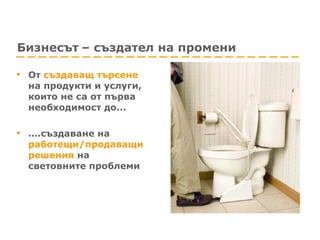 Бизнесът   – създател на промени От   създаващ търсене   на продукти и услуги, които не са от първа необходимост до... … . създаване на  работещи/продаващи решения   на световните проблеми 