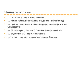 Нашите горива... ... се копаят или изпомпват  ... имат приблизително подобен произход  ... представляват концентрирана енергия на Слънцето ... се изгарят, за да отдадат енергията си ... отделят CO 2  при изгаряне  ... се натрупват изключително бавно 