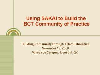 Using SAKAI to Build the  BCT Community of Practice Building Community through Telecollaboration November 19, 2009 Palais des Congr è s, Montréal, Q C   