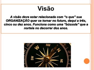Visão
    A visão deve estar relacionada com “o que” sua
 ORGANIZAÇÃO quer se tornar no futuro, daqui a três,
cinco ou dez anos. Funciona como uma “bússola” que a
             norteia no decorrer dos anos.
 