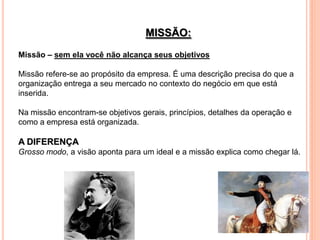 MISSÃO:
Missão – sem ela você não alcança seus objetivos

Missão refere-se ao propósito da empresa. É uma descrição precisa do que a
organização entrega a seu mercado no contexto do negócio em que está
inserida.

Na missão encontram-se objetivos gerais, princípios, detalhes da operação e
como a empresa está organizada.

A DIFERENÇA
Grosso modo, a visão aponta para um ideal e a missão explica como chegar lá.
 
