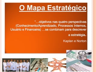 O Mapa Estratégico
                “…objetivos nas quatro perspectivas
   (Conhecimento/Aprendizado, Processos Internos,
Usuário e Financeira) …se combinam para descrever
                                      a estratégia.
                                   Kaplan e Norton
 