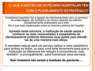 O QUE A GESTÃO DE HOTELARIA HOSPITALAR TEM
                  COM O PLANEJAMENTO ESTRATÉGICO?

A hotelaria hospitalar faz a ligação do cliente/paciente com os serviços
      de enfermagem, de nutrição e de clínica, através de critérios
                cuidadosamente elaborados para este
   fim e que haja colaboração entre os diversos setores do hospital.

    Apoiada nesta estrutura, a instituição de saúde passa a
       conhecer as reais necessidades e expectativas do
 cliente/paciente podendo direcionar suas ações para atendê-
                las de uma maneira mais eficaz.
O resultado natural será um serviço melhor e mais satisfatório
para ambos os lados, ou seja, uma forte ferramenta para que a
    instituição se diferencie em relação à concorrência, mas
  também - e principalmente - para humanizar seus serviços.
    Sem hotelaria não existe a lealdade do paciente….
 