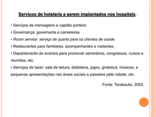 Serviços de hotelaria a serem implantados nos hospitais.

• Serviços de mensageiro e capitão porteiro
• Governança: governanta e camareiras
• Room service: serviço de quarto para os clientes de saúde
• Restaurantes para familiares, acompanhantes e visitantes.
• Departamento de eventos para promover seminários, congressos, cursos e
reuniões, etc.
• Serviços de lazer: sala de leitura, biblioteca, jogos, ginástica, músicos, e
pequenas apresentações nas áreas sociais e passeios pela cidade, etc.

                                                        Fonte: Taraboulsi, 2003.
 