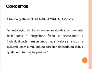 CONCEITOS

Channe (2007) HOTELARIA HOSPITALAR como:


“a satisfação de todas as necessidades do paciente
bem como a integridade física, a privacidade, a
individualidade; respeitando aos valores éticos e
culturais, com o máximo de confidencialidade de toda e
qualquer informação pessoal.”
 