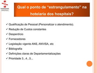 Qual o ponto de “estrangulamento” na
                      hotelaria dos hospitais?

 Qualificação de Pessoal (Personalizar o atendimento).
 Redução de Custos constantes
 Desperdício
 Fornecedores
 Legislação vigente ANS, ANVISA, etc
 Bibliografia
 Definições claras de Departamentalizações
 Prioridade 3...4...5...
 