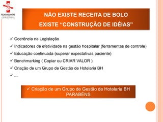 NÃO EXISTE RECEITA DE BOLO
                EXISTE “CONSTRUÇÃO DE IDÉIAS”

 Coerência na Legislação
 Indicadores de efetividade na gestão hospitalar (ferramentas de controle)
 Educação continuada (superar expectativas paciente)
 Benchmarking ( Copiar ou CRIAR VALOR )
 Criação de um Grupo de Gestão de Hotelaria BH
 ...


          Criação de um Grupo de Gestão de Hotelaria BH
                          PARABÉNS
 