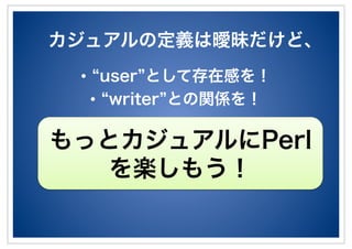 カジュアルの定義は曖昧だけど、
•! user として存在感を！
•! writer との関係を！
もっとカジュアルにPerl
を楽しもう！
 