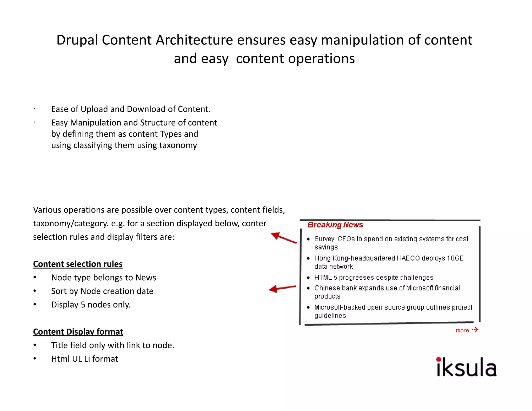 Drupal Content Architecture ensures easy manipulation of content  
                        and easy  content operations


     Ease of Upload and Download of Content.
     Easy Manipulation and Structure of content 
     by defining them as content Types and 
     using classifying them using taxonomy




Various operations are possible over content types, content fields,
taxonomy/category. e.g. for a section displayed below, content
selection rules and display filters are:

Content selection rules
•   Node type belongs to News
•   Sort by Node creation date
•   Display 5 nodes only.

             p y
Content Display format
•   Title field only with link to node.
•   Html UL Li format
 