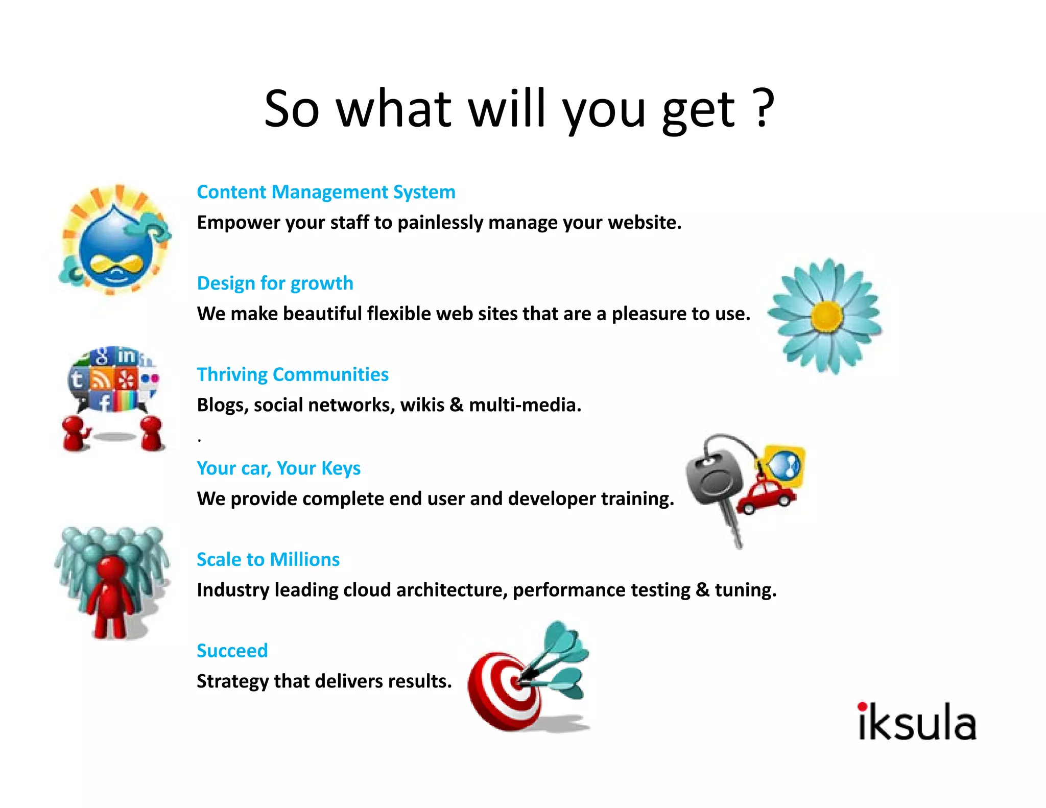 So what will you get ?
Content Management System
Empower your staff to painlessly manage your website.

Design for growth
We make beautiful flexible web sites that are a pleasure to use.

Thriving Communities
Blogs, social networks, wikis & multi‐media.
.
Your car, Your Keys
We provide complete end user and developer training.

Scale to Millions
Scale to Millions
Industry leading cloud architecture, performance testing & tuning.

Succeed
Strategy that delivers results.
 