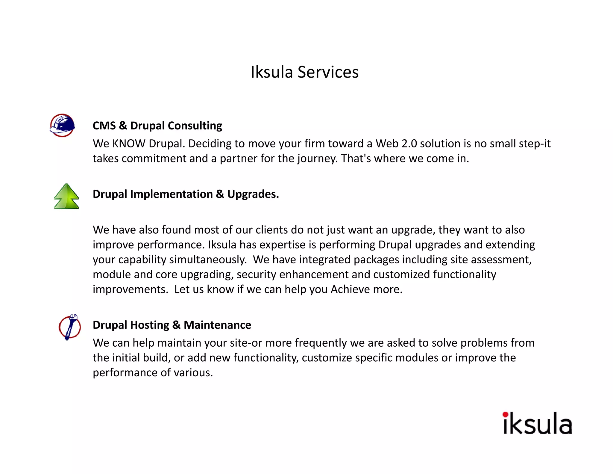 Iksula Services

•   CMS & Drupal Consulting
    We KNOW Drupal. Deciding to move your firm toward a Web 2.0 solution is no small step‐it 
      e O       upa . ec d g to o e you          to a d a eb .0 so ut o s o s a step t
    takes commitment and a partner for the journey. That's where we come in.

•   Drupal Implementation & Upgrades.

    We have also found most of our clients do not just want an upgrade, they want to also 
    improve performance. Iksula has expertise is performing Drupal upgrades and extending 
    your capability simultaneously. We have integrated packages including site assessment, 
    module and core upgrading, security enhancement and customized functionality 
    improvements. Let us know if we can help you Achieve more.

•   Drupal Hosting & Maintenance
    Drupal Hosting & Maintenance
    We can help maintain your site‐or more frequently we are asked to solve problems from 
    the initial build, or add new functionality, customize specific modules or improve the 
    performance of various.
 